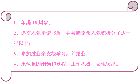 橫卷形:                                                                            1、年滿18周歲；
2、遞交入黨申請書后，并被確定為入黨積極分子達一年以上；
3、參加過業(yè)余黨校學習，并結(jié)業(yè)；
4、承認黨的綱領(lǐng)和章程，工作積極，表現(xiàn)突出。


